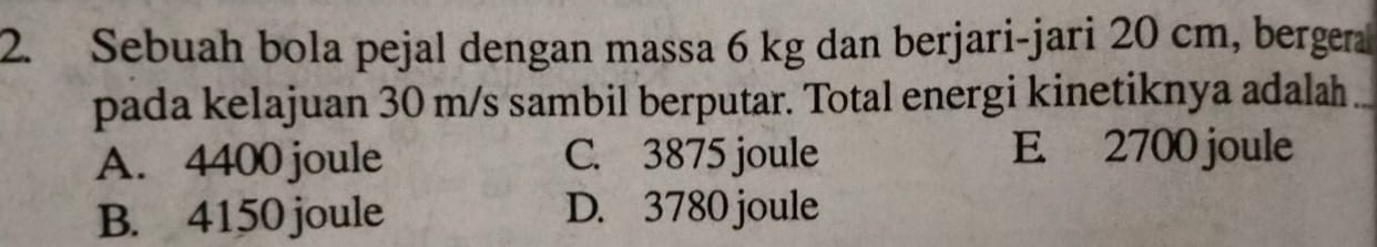 Sebuah bola pejal dengan massa 6 kg dan berjari-jari 20 cm, bergera
pada kelajuan 30 m/s sambil berputar. Total energi kinetiknya adalah .
A. 4400 joule C. 3875 joule E 2700 joule
B. 4150 joule D. 3780 joule