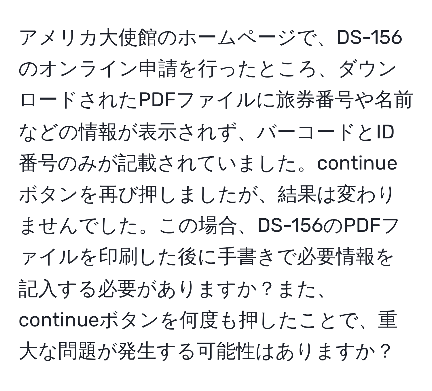 アメリカ大使館のホームページで、DS-156のオンライン申請を行ったところ、ダウンロードされたPDFファイルに旅券番号や名前などの情報が表示されず、バーコードとID番号のみが記載されていました。continueボタンを再び押しましたが、結果は変わりませんでした。この場合、DS-156のPDFファイルを印刷した後に手書きで必要情報を記入する必要がありますか？また、continueボタンを何度も押したことで、重大な問題が発生する可能性はありますか？