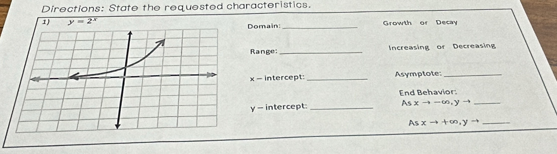 Directions: State the requested characteristics.
1) y=2^x Growth or Decay
Domain:_
Range:_ Increasing or Decreasing
x - intercept:_ Asymptote:_
End Behavior:
y - intercept: _As xto -∈fty , yto _
As xto +∈fty , yto _