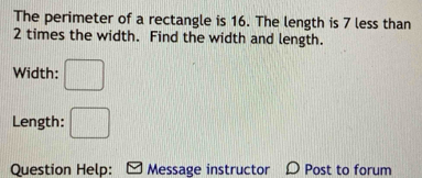 The perimeter of a rectangle is 16. The length is 7 less than
2 times the width. Find the width and length. 
Width: □ 
Length: □ 
Question Help: Message instructor D Post to forum