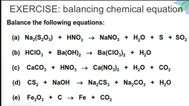 balancing chemical equation 
Balance the following equations: 
(a) Na_2(S_2O_3)+HNO_3to NaNO_3+H_2O+S+SO_2
(b) HClO_3+Ba(OH)_2to Ba(ClO_3)_2+H_2O
(c) CaCO_3+HNO_3to Ca(NO_3)_2+H_2O+CO_2
(d) CS_2+NaOHto Na_2CS_3+Na_2CO_3+H_2O
(e) Fe_2O_3+Cto Fe+CO_2