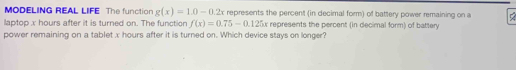 MODELING REAL LIFE The function g(x)=1.0-0.2x represents the percent (in decimal form) of battery power remaining on a 
laptop x hours after it is turned on. The function f(x)=0.75-0.125x represents the percent (in decimal form) of battery 
power remaining on a tablet x hours after it is turned on. Which device stays on longer?