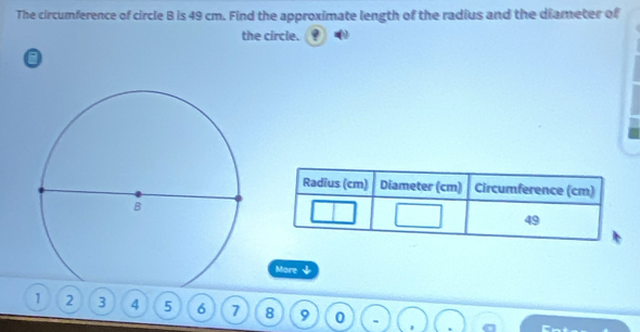 The circumference of circle B is 49 cm. Find the approximate length of the radius and the diameter of 
the circle. 
More ψ
1 2 3 4 5 6 7 8 9 0