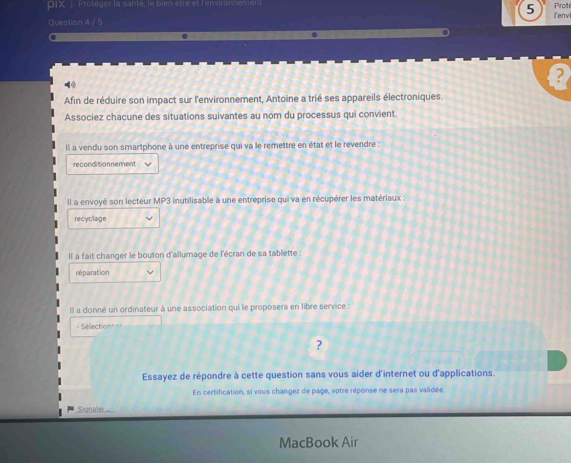 PIX | Proteger la sante, le bren être et l'environnement
Prot
5 l'envi
Question 4 / 5
?
Afin de réduire son impact sur l'environnement, Antoine a trié ses appareils électroniques.
Associez chacune des situations suivantes au nom du processus qui convient.
Il a vendu son smartphone à une entreprise qui va le remettre en état et le revendre :
reconditionnement
Il a envoyé son lecteur MP3 inutilisable à une entreprise qui va en récupérer les matériaux :
recyclage
Il a fait changer le bouton d'allumage de l'écran de sa tablette :
réparation
Il a donné un ordinateur à une association qui le proposera en libre service :
Sélection = 
?
Essayez de répondre à cette question sans vous aider d'internet ou d'applications.
En certification, si vous changez de page, votre réponse ne sera pas validée.
Signaler
MacBook Air