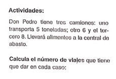 Actividades: 
Don Pedro tiene tros camiones: uno 
transporta 5 toneladas; otro 6 y ol tor- 
cero 8. Llevará alimentos a la central de 
abasto. 
Calcula el número de vlajes que tiono 
que dar en cada caso: