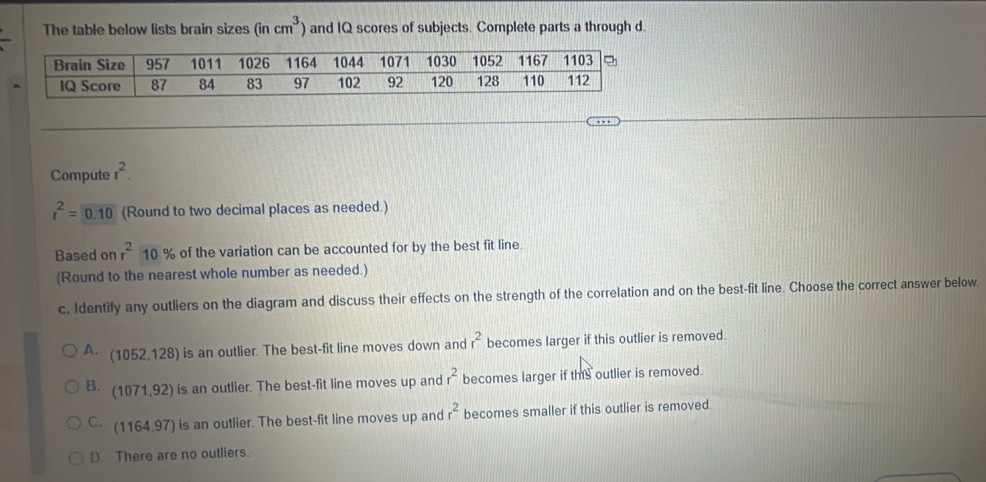 The table below lists brain sizes (incm^3) and IQ scores of subjects. Complete parts a through d.
Compute r^2.
r^2=0.10 (Round to two decimal places as needed.)
Based on r^210% of the variation can be accounted for by the best fit line.
(Round to the nearest whole number as needed.)
c. Identify any outliers on the diagram and discuss their effects on the strength of the correlation and on the best-fit line. Choose the correct answer below.
A. (1052,128) is an outlier. The best-fit line moves down and r^2 becomes larger if this outlier is removed.
B. (1071,92) is an outlier. The best-fit line moves up and r^2 becomes larger if this outlier is removed.
C. (1164,97) ) is an outlier. The best-fit line moves up and r^2 becomes smaller if this outlier is removed.
D. There are no outliers.