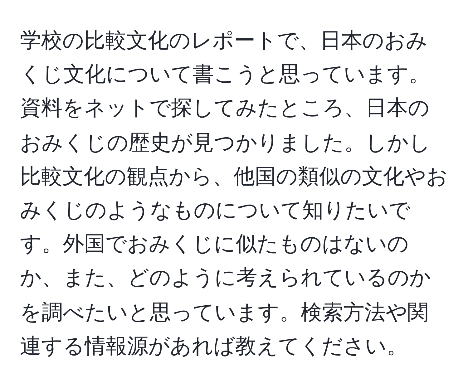 学校の比較文化のレポートで、日本のおみくじ文化について書こうと思っています。資料をネットで探してみたところ、日本のおみくじの歴史が見つかりました。しかし比較文化の観点から、他国の類似の文化やおみくじのようなものについて知りたいです。外国でおみくじに似たものはないのか、また、どのように考えられているのかを調べたいと思っています。検索方法や関連する情報源があれば教えてください。