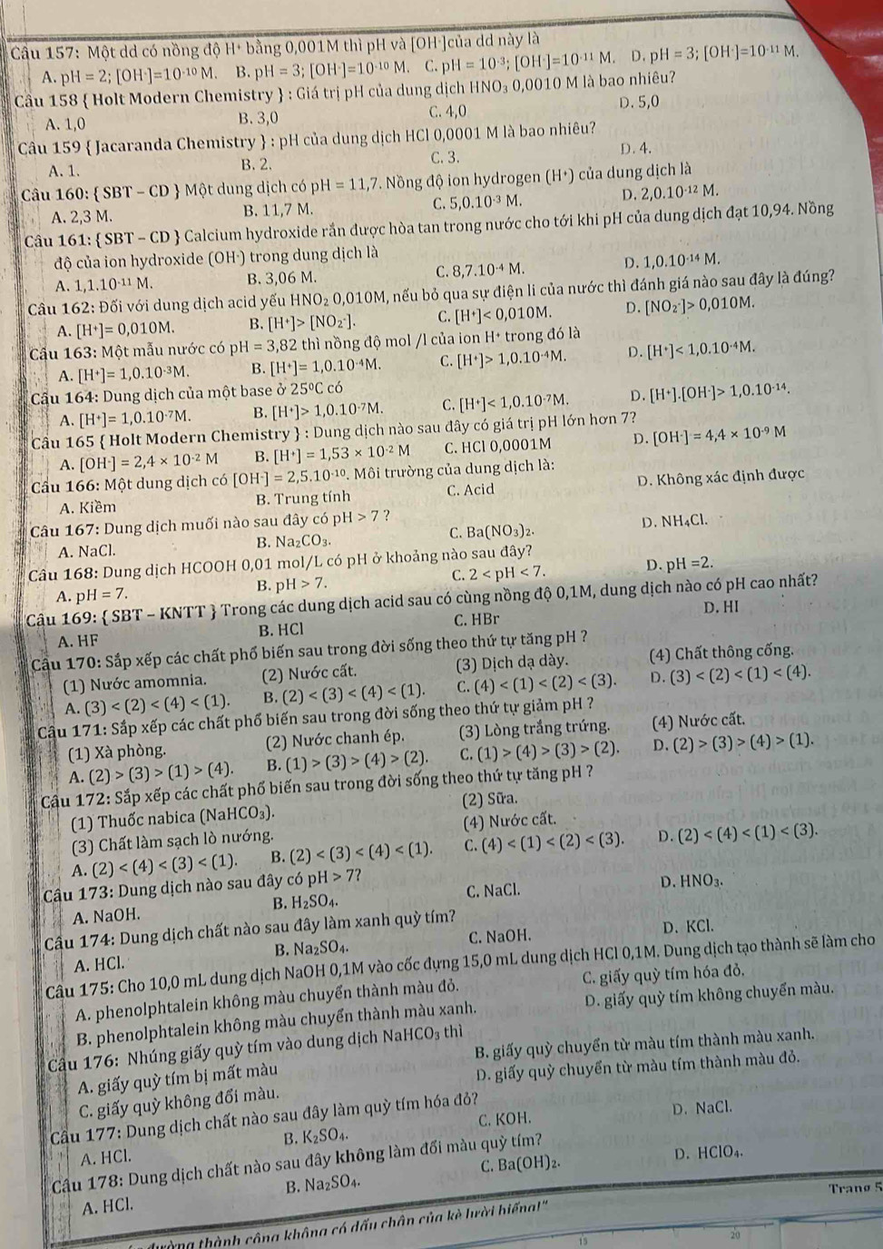 Cầu 157: Một dd có nồng độ H+ bằng 0,001M thì pH và [OH·]của dd này là
A. pH=2;[OH^-]=10^(-10)M. B pH=3;[OH^-]=10^(-10)M. C. pH=10^(-3);[OH^-]=10^(-11)M. D. pH=3;[OH^-]=10^(-11)M.
Cầu 158  Holt Modern Chemistry  : Giá trị pH của dung dịch HNO₃ 0,0010 M là bao nhiêu?
A. 1,0 C. 4,0 D. 5,0
B. 3,0
Câu 159  Jacaranda Chemistry  : pH của dung dịch HCl 0,0001 M là bao nhiêu?
A. 1. B. 2. C. 3. D. 4.
Câu 160: SBT-CD Một dung dic h có pH=11,7. Nồng độ ion hydrogen (H⁺) của dung dịch là
A. 2,3 M. B. 11,7 M. C. 5,0.10^(-3)M.
D. 2,0.10^(-12)M.
Câu 161: : SBT-CD Calcium hydroxide rắn được hòa tan trong nước cho tới khi pH của dung dịch đạt 10,94. Nồng
độ của ion hydroxide (OH·) trong dung dịch là
D.
A. 1,1.10^(-11)M. B. 3,06 M. C. 8,7.10^(-4)M. 1,0.10^(-14)N 4.
Cầu 162: Đối với dung dịch acid yếu HNO_2O,010M M, nếu bỏ qua sự điện li của nước thì đánh giá nào sau đây là đúng?
A. [H^+]=0,010M. B. [H^+]>[NO_2^(-]. C. [H^+)]<0,010M. D. [NO_2^(-]>0,010M.
Cu 163: Một mẫu nước có pH=3,82 2 thì nồng độ mol /l của ion H^+)t rong dola
A. [H^+]=1,0.10^(-3)M. B. [H^+]=1,0.10^(-4)M. C. [H^+]>1,0.10^(-4)M. D. [H^+]<1,0.10^(-4)M.
Cầu 164: Dung dịch của một base alpha 25°Cc6
A. [H^+]=1,0.10^(-7)M. B. [H^+]>1,0.10^(-7)M. C. [H^+]<1,0.10^(-7)M. D. [H^+].[OH^-]>1,0.10^(-14).
Cầu 165  Holt Modern Chemistry  : Dung dịch nào sau đây có giá trị pH lớn hơn 7?
A. [OH^-]=2,4* 10^(-2)M B. [H^+]=1,53* 10^(-2)M C. HCl 0,0001M D. [OH^-]=4,4* 10^(-9)M
* Câu 166: Một dung dịch có [OH^-]=2,5.10^(-10). Môi trường của dung dịch là:
A. Kiềm B. Trung tính C. Acid D. Không xác định được
Câu 167: Dung dịch muối nào sau đây có pH 7 ?
A. NaCl. B. Na_2CO_3. C. Ba(NO_3)_2. D. NH₄Cl.
Câu 168: Dung dịch HCOOH 0,01 mol/L có pH ở khoảng nào sau đây?
A. pH=7. B. pH>7. C. 2 D. pH=2.
Câu 1 69: SBT-KNTT # Trong các dung dịch acid sau có cùng nồng độ 0,1M, dung dịch nào có pH cao nhất?
A. HF B. HCl C. HBr D. HI
Cầu 170: Sắp xếp các chất phố biến sau trong đời sống theo thứ tự tăng pH ?
(1) Nước amomnia. (2) Nước cất. (3) Dịch dạ dày. (4) Chất thông cống.
A. (3) B. (2) C. (4) D. (3)
* Cậu 171: Sắp xếp các chất phố biến sau trong đời sống theo thứ tự giảm pH ?
(1) Xà phòng. (2) Nước chanh ép. (3) Lòng trắng trứng. (4) Nước cất.
A. (2)>(3)>(1)>(4). B. (1)>(3)>(4)>(2). C. (1)>(4)>(3)>(2). D. (2)>(3)>(4)>(1).
Câu 172: Sắp xếp các chất phố biến sau trong đời sống theo thứ tự tăng pH ?
(1) Thuốc nabica (Nal -1CO_3). (2) Sữa.
(3) Chất làm sạch lò nướng. (4) Nước cất.
A. (2) B. (2) C. (4) D. (2)
Câu 173: Dung dịch nào sau đây có pH>7?
B. H_2SO_4. C. NaCl.
D.
A. NaOH. HNO_3.
Cầu 174: Dung dịch chất nào sau đây làm xanh quỳ tím?
B. Na₂ C. NaOH. D、 KCl.
A. HCl. SO_4
Câu 175: Cho 10,0 mL dung dịch NaOH 0,1M vào cốc đựng 15,0 mL dung dịch HCl 0,1M. Dung dịch tạo thành sẽ làm cho
A. phenolphtalein không màu chuyển thành màu đỏ. C. giấy quỳ tím hóa đỏ,
B. phenolphtalein không màu chuyển thành màu xanh. D. giấy quỳ tím không chuyển màu.
Cầu 176: Nhúng giấy quỳ tím vào dung dịch NaHCO₃ thì
A. giấy quỳ tím bị mất màu B. giấy quỳ chuyển từ màu tím thành màu xanh.
D. giấy quỳ chuyển từ màu tím thành màu đỏ.
C. giấy quỳ không đổi màu.
Cầu 177: Dung dịch chất nào sau đây làm quỳ tím hóa đỏ?
B. K_2SO_4. C. KOH. D. NaCl.
A. HCl.
Câu 178: Dung dịch chất nào sau đây không làm đổi màu quỳ tím?
D.
C. Ba(OH)_2. HCIO_4.
B. Na_2SO_4.
Tranø 5
A. HCl.
lường thành công không có dấu chân của kè lười hiếna!''
15
20