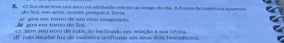 Sol descreve um arco na abóbada celeste ao longo do dia. A forma da trajetória aparente
do Sol, em arco, ocorre porque a Terra
a) gira em torno de um eixo imaginário.
Dgira em torno do Sol.
c) tem seu eixo de rotação inclinado em relação à sua órbita.
d) não recebe luz de maneira uniforme em seus dois hemisférios.