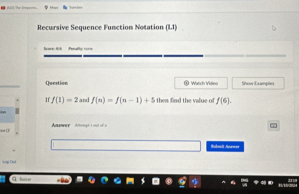 (622) The Simpsons.. Maps Tanslato 
Recursive Sequence Function Notation (L1) 
Score: 4/6 Penalty: none 
Question Watch Video Show Examples 
If f(1)=2 and f(n)=f(n-1)+5 then find the value of f(6). 
ion 
Answer Altempt 1 out of 2 
ce (2 
Submit Answer 
Log Out 
Buscar 
22:19 
31/10/2024