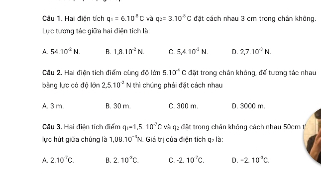 Hai điện tích q_1=6.10^(-8)C và q_2=3.10^(-8)C đặt cách nhau 3 cm trong chân không.
Lực tương tác giữa hai điện tích là:
A. 54.10^(-2)N. B. 1,8.10^(-2)N. C. 5, 4.10^(-3)N. D. 2,7.10^(-3)N. 
Câu 2. Hai điện tích điểm cùng độ lớn 5.10^(-4)C đặt trong chân không, để tương tác nhau
bằng lực có độ lớn 2,5.10^(-2)N thì chúng phải đặt cách nhau
A. 3 m. B. 30 m. C. 300 m. D. 3000 m.
Câu 3. Hai điện tích điểm q_1=1,5.10^(-7)C và q_2 đặt trong chân không cách nhau 50cm t
lực hút giữa chúng là 1,08.10^(-3)N. Giá trị của điện tích q_2 là:
A. 2.10^(-7)C. B. 2.10^(-3)C. C. -2.10^(-7)C. D. -2.10^(-3)C.