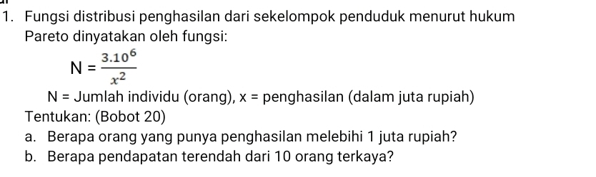 Fungsi distribusi penghasilan dari sekelompok penduduk menurut hukum 
Pareto dinyatakan oleh fungsi:
N= (3.10^6)/x^2 
N= Jumlah individu (orang), x= penghasilan (dalam juta rupiah) 
Tentukan: (Bobot 20) 
a. Berapa orang yang punya penghasilan melebihi 1 juta rupiah? 
b. Berapa pendapatan terendah dari 10 orang terkaya?