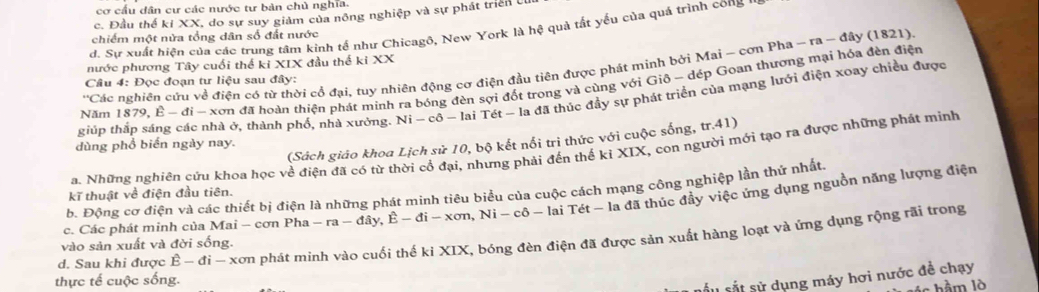 cơ cấu dân cư các nước tư bản chủ nghĩa
c. Đầu thể ki XX, do sự suy giảm của nông nghiệp và sự phát triển Uí
d. Sự xuất hiện của các trung tâm kinh tế như Chicagô, New York là hệ quả tất yếu của quá trình cong y
chiếm một nửa tổng dân số đất nước
nước phương Tây cuối thể kỉ XIX đầu thể kiXX
'Các nghiên cứu về điện có từ thời cổ đại, tuy nhiên động cơ điện đầu tiên được phát minh bởi Mai ~ cơn Pha - ra - đây (1821)
Câu 4: Đọc đoạn tư liệu sau đây:
Năm 1879,E-d xơn đã hoàn thiện phát minh ra bóng đèn sợi đốt trong và cùng với Giô - dép Goan thượng mại hóa đèn điện
giúp thắp sáng các nhà ở, thành phố, nhà xưởng. 1 Ni-c :ô - lai Tét - la đã thúc đầy sự phát triển của mạng lưới điện xoay chiều được
(Sách giáo khoa Lịch sử 10, bộ kết nổi trì thức với cuộc sống, tr.41)
dùng phổ biển ngày nay.
a. Những nghiên cứu khoa học về điện đã có từ thời cổ đại, nhưng phải đến thế kỉ XIX, con người mới tạo ra được những phát minh
b. Động cơ điện và các thiết bị điện là những phát minh tiêu biểu của cuộc cách mạng công nghiệp lần thử nhất.
kĩ thuật về điện đầu tiên.
c. Các phát minh của Mai - cơn Pha -ra-day,E-di-xon,Ni-cdelta -laiTet-1 a đã thúc đầy việc ứng dụng nguồn năng lượng điện
d. Sau khi được E-di-xsigma π in phát minh vào cuối thế kỉ XIX, bóng đèn điện đã được sản xuất hàng loạt và ứng dụng rộng rãi trong
vào sản xuất và đời sống.
thực tế cuộc sống.
sấu sắt sử dụng máy hơi nước đề chạy