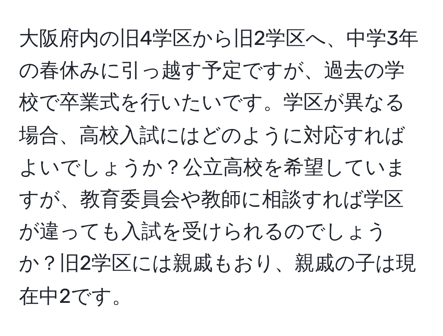 大阪府内の旧4学区から旧2学区へ、中学3年の春休みに引っ越す予定ですが、過去の学校で卒業式を行いたいです。学区が異なる場合、高校入試にはどのように対応すればよいでしょうか？公立高校を希望していますが、教育委員会や教師に相談すれば学区が違っても入試を受けられるのでしょうか？旧2学区には親戚もおり、親戚の子は現在中2です。