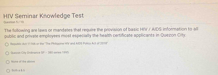 HIV Seminar Knowledge Test
Question 5 / 10
The following are laws or mandates that require the provision of basic HIV / AIDS information to all
public and private employees most especially the health certificate applicants in Quezon City.
Republic Act 11166 or the "The Philippine HIV and AIDS Policy Act of 2018°
Quezon City Ordinance SP - 380 series 1995
None of the above
Both a & b