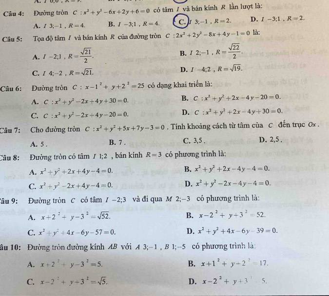 2 0;0
Câu 4: Đường tròn C:x^2+y^2-6x+2y+6=0 có tâm / và bán kính R lần lượt là:
A. / 3;-1 , R=4. B. I-3;1,R=4. C.)I 3;-1,R=2. D. I-3;1,R=2.
Câu 5: Tọa độ tâm / và bán kính R của đường tròn C:2x^2+2y^2-8x+4y-1=0 là:
A. I-2;1,R= sqrt(21)/2 .
B. I2;-1,R= sqrt(22)/2 .
C. I4;-2,R=sqrt(21). D. I-4;2,R=sqrt(19).
Câu 6: Đường tròn C:x-1^2+y+2^2=25 có dạng khai triển là:
A. C:x^2+y^2-2x+4y+30=0.
B. C:x^2+y^2+2x-4y-20=0.
C. C:x^2+y^2-2x+4y-20=0.
D. C:x^2+y^2+2x-4y+30=0.
Câu 7: Cho đường tròn C:x^2+y^2+5x+7y-3=0. Tính khoảng cách từ tâm của C đến trục 0x .
A. 5 . B. 7 . C. 3,5 . D. 2,5 .
Câu 8: Đường tròn có tâm / 1;2 , bán kính R=3 có phương trình là:
A. x^2+y^2+2x+4y-4=0. B. x^2+y^2+2x-4y-4=0.
C. x^2+y^2-2x+4y-4=0.
D. x^2+y^2-2x-4y-4=0.
Câu 9:  Đường tròn C có tâm I-2;3 và đi qua M 2;-3 có phương trình là:
A. x+2^2+y-3^2=sqrt(52). B. x-2^2+y+3^2=52.
C. x^2+y^2+4x-6y-57=0. D. x^2+y^2+4x-6y-39=0.
ầu 10: Đường tròn đường kính AB với A 3;-1 , B 1;-5 có phương trình là:
A. x+2^2+y-3^2=5. B. x+1^2+y+2^2=17.
C. x-2^2+y+3^2=sqrt(5). D. x-2^2+y+3^2-5.