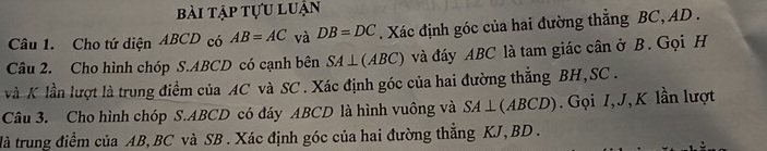 bài tập tựu luận 
Câu 1. Cho tứ diện ABCD có AB=AC và DB=DC. Xác định góc của hai đường thắng BC, AD. 
Câu 2. Cho hình chóp S. ABCD có cạnh bên SA⊥ (ABC) và đáy ABC là tam giác cân ở B. Gọi H
và K lần lượt là trung điểm của AC và SC. Xác định góc của hai đường thẳng BH, SC. 
Câu 3. Cho hình chóp S. ABCD có đáy ABCD là hình vuông và SA⊥ (ABCD) Gọi I, J, K lần lượt 
đà trung điểm của AB, BC và SB. Xác định góc của hai đường thẳng KJ, BD.