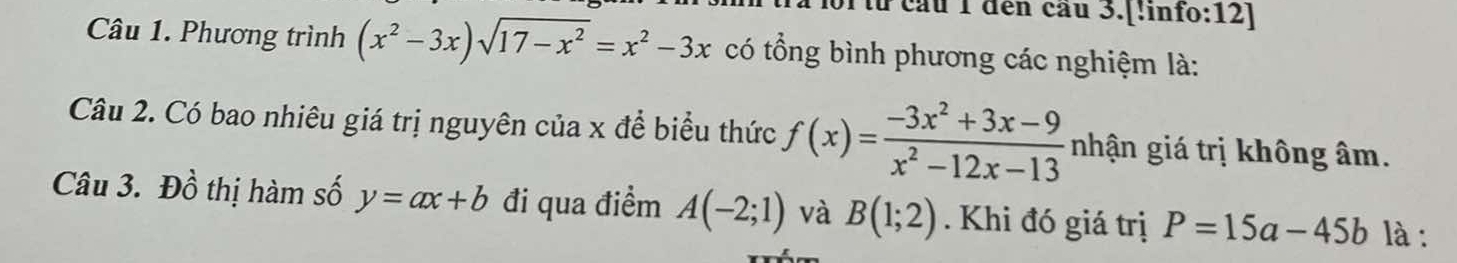 từ cầu 1 đến cầu 3.[!info:12] 
Câu 1. Phương trình (x^2-3x)sqrt(17-x^2)=x^2-3x có tổng bình phương các nghiệm là: 
Câu 2. Có bao nhiêu giá trị nguyên của x để biểu thức f(x)= (-3x^2+3x-9)/x^2-12x-13  nhận giá trị không âm. 
Câu 3. Dhat o thị hàm số y=ax+b đi qua điểm A(-2;1) và B(1;2). Khi đó giá trị P=15a-45b là :