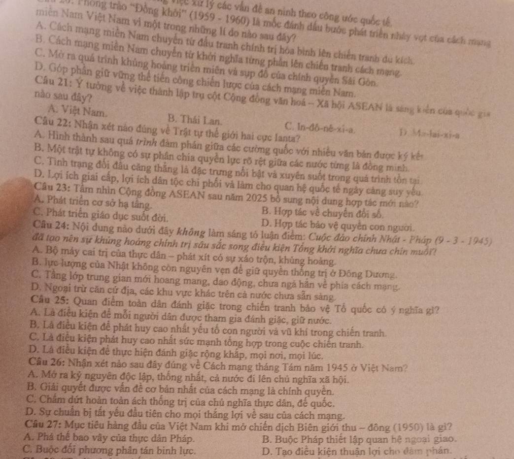 Việ c kử lý các vấn đề an ninh theo công ước quốc tế.
2 0. Phòng trào 'Đồng khởi” (1959 - 1960) là mốc đánh đầu bước phát triển nhảy vợt của cách mang
miên Nam Việt Nam vì một trong những lí đo nào sau đây?
A. Cách mạng miễn Nam chuyển từ đấu tranh chính trị hóa bình lên chiến tranh du kích.
B. Cách mạng miền Nam chuyển từ khởi nghĩa từng phần lên chiến tranh cách mạng.
C. Mờ ra quá trình khủng hoàng triển miên và sụp đồ của chính quyền Sải Gòn
D. Góp phần giữ vững thể tiến công chiến lược của cách mạng miễn Nam.
nào sau đây?
Cầu 21: Y tưởng về việc thành lập trụ cột Cộng đòng văn hoá -- Xã hội ASEAN là sáng kiển của quốc gu
A. Việt Nam. B. Thái Lan. C. In-đô-nê-xi-a. D M:-lai-xi-a
Câu 22: Nhận xét nào đúng về Trật tự thế giới hai cực Ianta?
A. Hình thành sau quá trình đàm phản giữa các cường quốc với nhiều văn bản được ký kết
B. Một trật tự không có sự phân chia quyền lực rỡ rệt giữa các nước từng là đồng minh.
C. Tình trạng đối đầu căng thắng là đặc trưng nổi bật và xuyên suốt trong quá trình tồn tại
D. Lợi ích giai cấp, lợi ích dân tộc chi phối và làm cho quan hệ quốc tế ngày càng suy yếu.
Câu 23: Tâm nhìn Cộng đồng ASEAN sau năm 2025 bổ sung nội dung hợp tác mới nào?
A. Phát triển cơ sở hạ tầng.
B. Hợp tác về chuyển đổi số.
C. Phát triển giáo dục suốt đời. D. Hợp tác bảo vệ quyền con người.
Cầu 24: Nội dung nào dưới đây không làm sáng tỏ luận điểm: Cuộc đảo chính Nhật - Pháp (9 - 3 - 1945)
đã tạo nên sự khủng hoáng chính trị sâu sắc song điều kiện Tổng khởi nghĩa chưa chín muôi?
A. Bộ máy cai trị của thực dân - phát xít có sự xáo trộn, khủng hoàng.
B. lực lượng của Nhật không còn nguyên vẹn để giữ quyền thống trị ở Đông Dương.
C. Tầng lớp trung gian mới hoang mang, dao động, chưa ngà hắn về phía cách mạng.
D. Ngoại trừ căn cứ địa, các khu vực khác trên cả nước chưa sẵn sàng
Cầu 25: Quan điểm toàn dân đánh giặc trong chiến tranh bảo vệ Tổ quốc có ý nghĩa gì?
A. Là điều kiện để mỗi người dân được tham gia đánh giặc, giữ nước.
B. Là điều kiện để phát huy cao nhất yếu tố con người và vũ khí trong chiến tranh.
C. Là điêu kiện phát huy cao nhất sức mạnh tổng hợp trong cuộc chiến tranh.
D. Là điều kiện để thực hiện đánh giặc rộng khắp, mọi nơi, mọi lúc.
Cầu 26: Nhận xét nảo sau đây đúng về Cách mạng tháng Tám năm 1945 ở Việt Nam?
A. Mở ra kỷ nguyên độc lập, thống nhất, cả nước đi lên chủ nghĩa xã hội.
B. Giải quyết được vấn đề cơ bản nhất của cách mạng là chính quyên.
C. Chẩm dứt hoàn toàn ách thống trị của chủ nghĩa thực dân, đế quốc.
D. Sự chuẩn bị tất yếu đầu tiên cho mọi thắng lợi về sau của cách mạng.
Cầu 27: Mục tiêu hàng đầu của Việt Nam khi mở chiến dịch Biên giới thu - đông (1950) là gì?
A. Phá thế bao vây của thực dân Pháp. B. Buộc Pháp thiết lập quan hệ ngoại giao.
C. Buộc đối phương phân tán binh lực. D. Tạo điều kiện thuận lợi cho đàm phán.