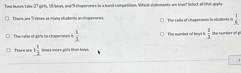 Two buses take 27 girls, 18 boys, and 9 chaperones to a band competition. Which statements are true? Select all that apply.
There are 5 times as many students as chaperones.
The ratio of chaperones to students is  1/6 .
The ratio of girls to chaperones is  1/3 . The number of boys is  2/3  the number of gi
There are 1 1/2  times more girls than boys.
H