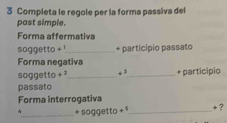 Completa le regole per la forma passiva del 
past simple. 
Forma affermativa 
soggetto 4^1 _ + participio passato 
Forma negativa 
43 
soggetto +2 _ _+ participio 
passato 
Forma interrogativa 
4 
_+ soggetto +^5 _ 
+?