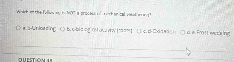 Which of the following is NOT a process of mechanical weathering?
a. b-Unloading b. c-biological activity (roots) c. d-Oxidation d. a-Frost wedging
_
_
OUESTION 48
_
__