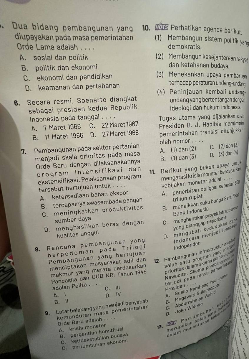 Dua bidang pembangunan yang 10. Hors Perhatikan agenda berikut.
diupayakan pada masa pemerintahan (1) Membangun sistem politik yang
Orde Lama adalah . . . .
demokratis.
A. sosial dan politik (2) Membangun kesejahteraan rakyat
B. politik dan ekonomi
dan ketahanan budaya.
C. ekonomi dan pendidikan
(3) Menekankan upaya pembaruan
D. keamanan dan pertahanan
terhadap peraturan undang-undang.
(4) Peninjauan kembali undang-
6. Secara resmi, Soeharto diangkat undang yang bertentangan dengan
sebagai presiden kedua Republik ideologi dan hukum Indonesia.
Indonesia pada tanggal . . . .
Tugas utama yang dijalankan oleh
A. 7 Maret 1966 C. 22 Maret 1967 Presiden B. J. Habibie memimpin
B. 11 Maret 1966 D. 27 Maret 1968 pemerintahan transisi ditunjukkan
7. Pembangunan pada sektor pertanian oleh nomor . . . .
menjadi skala prioritas pada masa A. (1) dan (2) C. (2) dan (3)
Orde Baru dengan dilaksanakannya B. (1) dan (3) D. (3) dan (4)
program intensifikasi dan 
ekstensifikasi. Pelaksanaan program 11. Berikut yang bukan upaya untuk
mengatasi krisis moneter berdasarkan
A. penerbitan obligasi sebesar 650
tersebut bertujuan untuk . . . .
kebijakan moneter adalah . . . .
A. ketersediaan bahan ekspor
B. tercapainya swasembada pangan triliun rupiah
C. meningkatkan produktivitas B. menaikkan suku bunga Sertifikat
Bank Indonesia ,1
D. menghasilkan beras dengan C. menghentikan proyek infrastruktu
sumber daya
yang dianggap nepotisme
kualitas unggul
D. mengubah kedudukan Bank
8. Rencana pembangunan yang Indonesia menjadi lembag
berpedoman pada Trilogi independen
12. Pembangunan infrastruktur menjaär
Pembangunan yang bertujuan
makmur yang merata berdasarkan salah  satu program yang menja 
menciptakan masyarakat adil dan
Nawacita. Skema pembanguna 
Pancasila dan UUD NRI Tahun 1945 prioritas dalam skema pembanguna
adalah Pelita . . . .
terjadi pada masa pemerintaha Presiden . . . .
A. 1 C. Ⅲ
D. IV
A. Susilo Bambang Yudhoyon
9. Latar belakang yang menjadi penyebab B. Megawati Sukarnoputi
B.Ⅱ
kemunduran masa pemerintahan C. Abdurrahman Wahid
D. Joko Widodo
.  1 e  Pertumbuhan ekn 
m eru pakan sala h sat  i dke 
Orde Baru adalah . . . .
Ialam menentukan  keberhas
B. pergantian konstitusi   
A. krisis moneter
C. ketidakstabilan budaya
D. pertumbuhan ekonomi
a