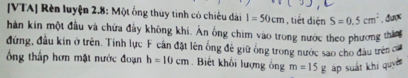 [VTA] Rèn luyện 2.8: Một ống thủy tinh có chiếu dài l=50cm , tiết diện S=0.5cm^2. được 
hàn kin một đầu và chứa đẩy không khí. Ấn ống chim vào trong nước theo phương thăng 
đứng, đầu kín ở trên. Tính lực F cần đặt lên ống đế giữ ống trong nước sao cho đầu trên cử 
ổng thấp hơn mặt nước đoạn h=10cm. Biết khối lượng ống m=15g áp suất khi quyê