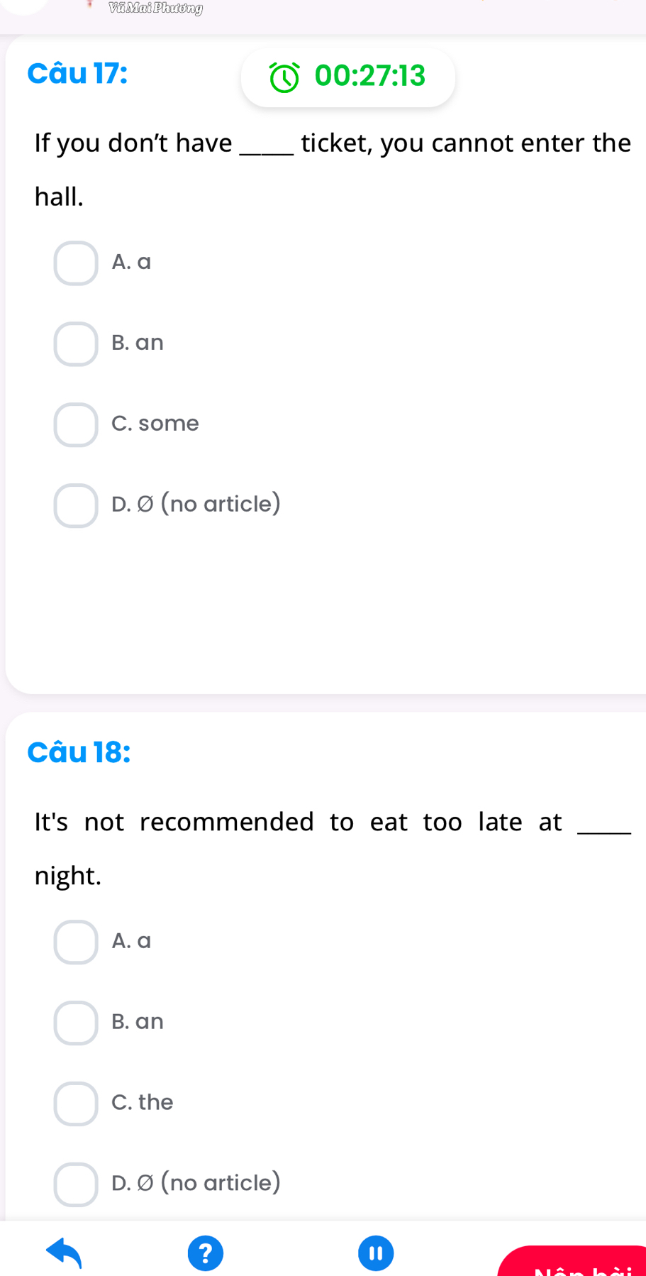 Vũ Mai Phương
Câu 17: 00:27:13 
If you don’t have_ ticket, you cannot enter the
hall.
A. a
B. an
C. some
D. Ø (no article)
Câu 18:
It's not recommended to eat too late at_
night.
A. a
B. an
C. the
D. Ø (no article)
?
1