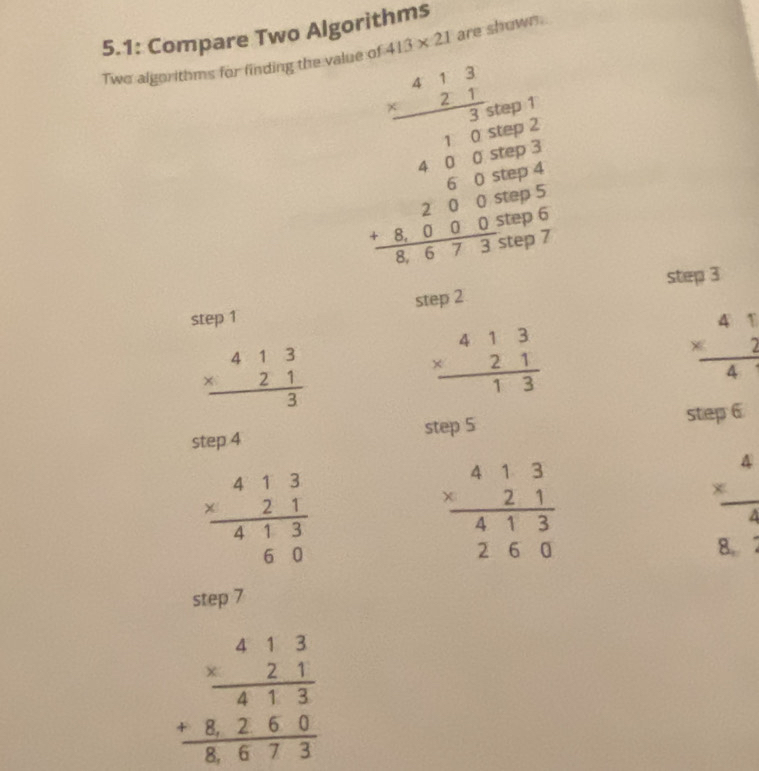 5.1: Compare Two Algorithms 
Two algorithms for finding the value of 413* 21 are shown.
beginarrayr _ =1,1 -3 * 2.5 hline endarray beginarrayr -beginarrayr 1..50 -200,frac 4frac 2 -55 2/5 2+frac  5/3 52 1.5m=0.523-53= 3/3 =frac 5-5endarray  
step 1 step 2 step 3
beginarrayr 413 * 21 hline 3endarray 
beginarrayr 413 * 21 hline 13endarray
beginarrayr 41 * 2 hline 41endarray 
step 4
step 5 step 6
beginarrayr 413 * 21 hline 413 60endarray
beginarrayr 413 * 21 hline 413 260endarray
 x^4/4 
8. 
step 7
beginarrayr 413 * 21 hline 413 +8260 hline 8673endarray