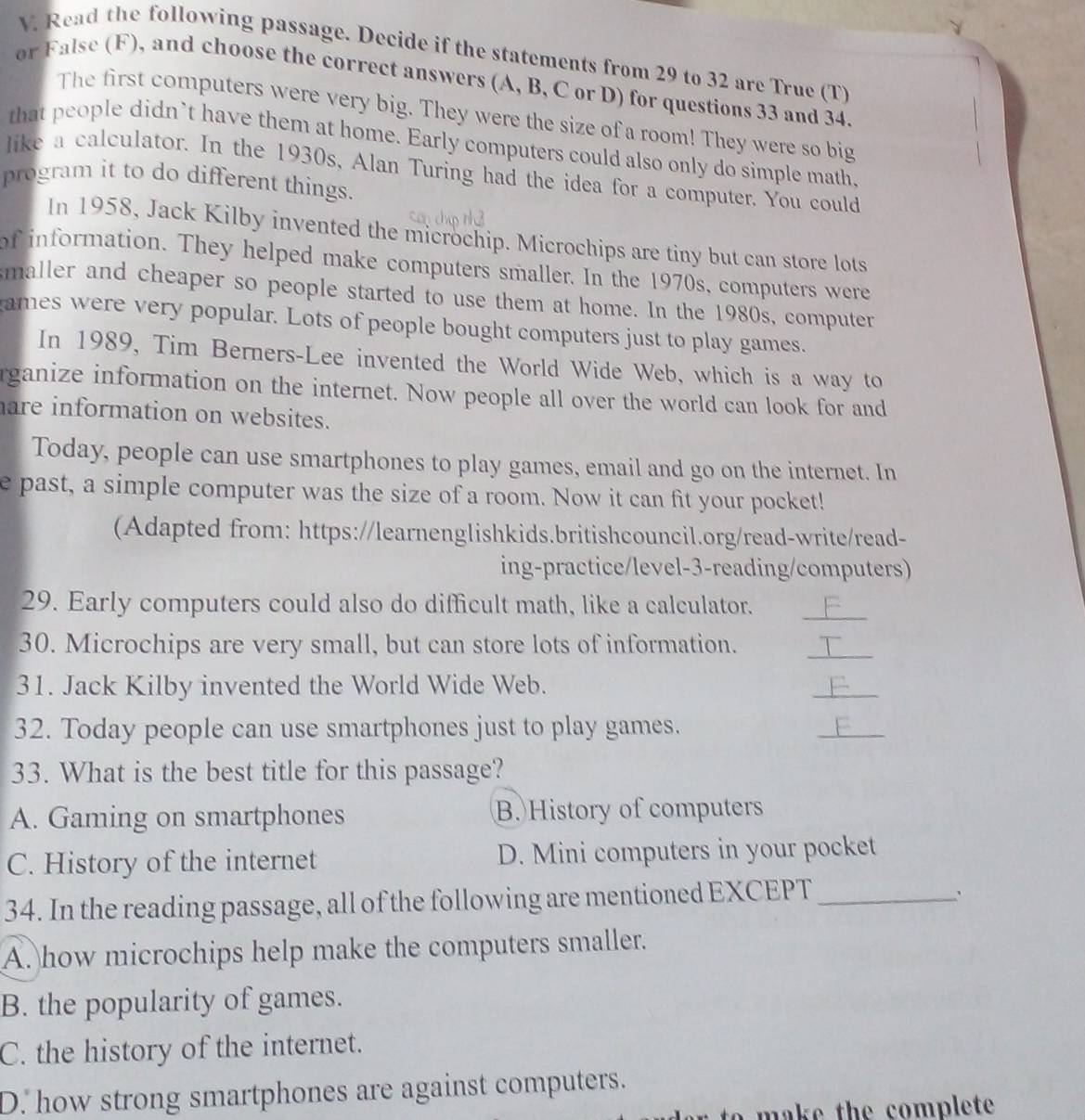 Read the following passage. Decide if the statements from 29 to 32 are True (T)
or False (F), and choose the correct answers (A, B, C or D) for questions 33 and 34
The first computers were very big. They were the size of a room! They were so big
that people didn`t have them at home. Early computers could also only do simple math.
like a calculator. In the 1930s, Alan Turing had the idea for a computer. You could
program it to do different things.
In 1958, Jack Kilby invented the microchip. Microchips are tiny but can store lots
of information. They helped make computers smaller. In the 1970s, computers were
maller and cheaper so people started to use them at home. In the 1980s, computer
ames were very popular. Lots of people bought computers just to play games.
In 1989, Tim Berners-Lee invented the World Wide Web, which is a way to
rganize information on the internet. Now people all over the world can look for and
are information on websites.
Today, people can use smartphones to play games, email and go on the internet. In
e past, a simple computer was the size of a room. Now it can fit your pocket!
(Adapted from: https://learnenglishkids.britishcouncil.org/read-write/read-
ing-practice/level-3-reading/computers)
_
29. Early computers could also do difficult math, like a calculator.
30. Microchips are very small, but can store lots of information.
_
31. Jack Kilby invented the World Wide Web.
_
32. Today people can use smartphones just to play games.
_
33. What is the best title for this passage?
A. Gaming on smartphones B. History of computers
C. History of the internet D. Mini computers in your pocket
34. In the reading passage, all of the following are mentioned EXCEPT_
A. how microchips help make the computers smaller.
B. the popularity of games.
C. the history of the internet.
D. how strong smartphones are against computers.
make the complete