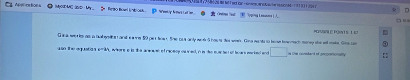 d8ystant/75862888667action=onresume&submissionld=1510313567 
□ 
Applications MySDMC SSO - My ... Retro Bowl Unblock... Weekly News Letter.. Online Test Typing Lessons (J... 
A 
POSSIBLE POINT S 1 67 
Gina works as a babysitter and earns $9 per hour. She can only work 6 hours this week. Gina wants to know how much money she will make. Gins cas 
use the equation e=9h , where e is the amount of money earned, h is the number of hours worked and is the constant of proportionality