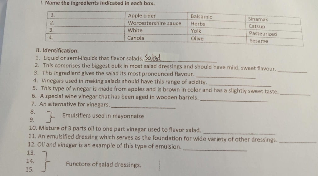 Name the ingredients Indicated in each box. 
II. Identification. 
_ 
1. Liquid or semi-liquids that flavor salads. 
_ 
2. This comprises the biggest bulk in most salad dressings and should have mild, sweet flavour. 
_ 
3. This ingredient gives the salad its most pronounced flavour. 
4. Vinegars used in making salads should have this range of acidity. 
_ 
5. This type of vinegar is made from apples and is brown in color and has a slightly sweet taste. 
6. A special wine vinegar that has been aged in wooden barrels. 
_ 
7. An alternative for vinegars. 
_ 
_ 
8. Emulsifiers used in mayonnaise 
9. 
10. Mixture of 3 parts oil to one part vinegar used to flavor salad. 
_ 
11. An emulsified dressing which serves as the foundation for wide variety of other dressings._ 
12. Oil and vinegar is an example of this type of emulsion. 
13. 
_ 
14. Functons of salad dressings. 
15.