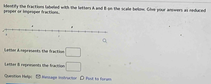 Identify the fractions labeled with the letters A and B on the scale below. Give your answers as reduced 
proper or improper fractions. 
Letter A represents the fraction □
Letter B represents the fraction □
Question Help: Message instructor D Post to forum