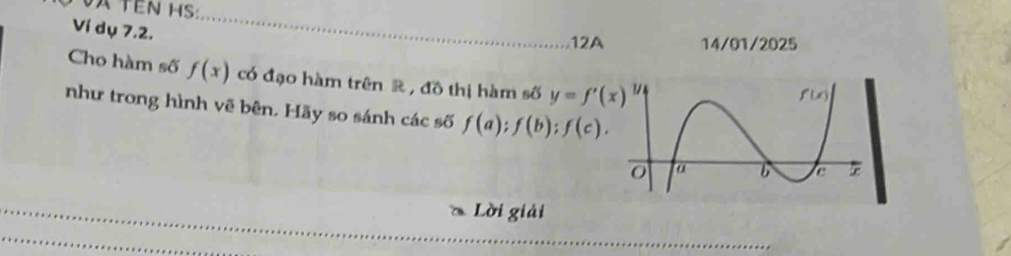 A TEN HS 
Ví dụ 7.2. 
12A 14/01/2025 
Cho hàm số f(x) có đạo hàm trên R , đồ thị hàm số y=f'(x)
như trong hình vẽ bên. Hãy so sánh các số f(a); f(b); f(c). 
Lời giải