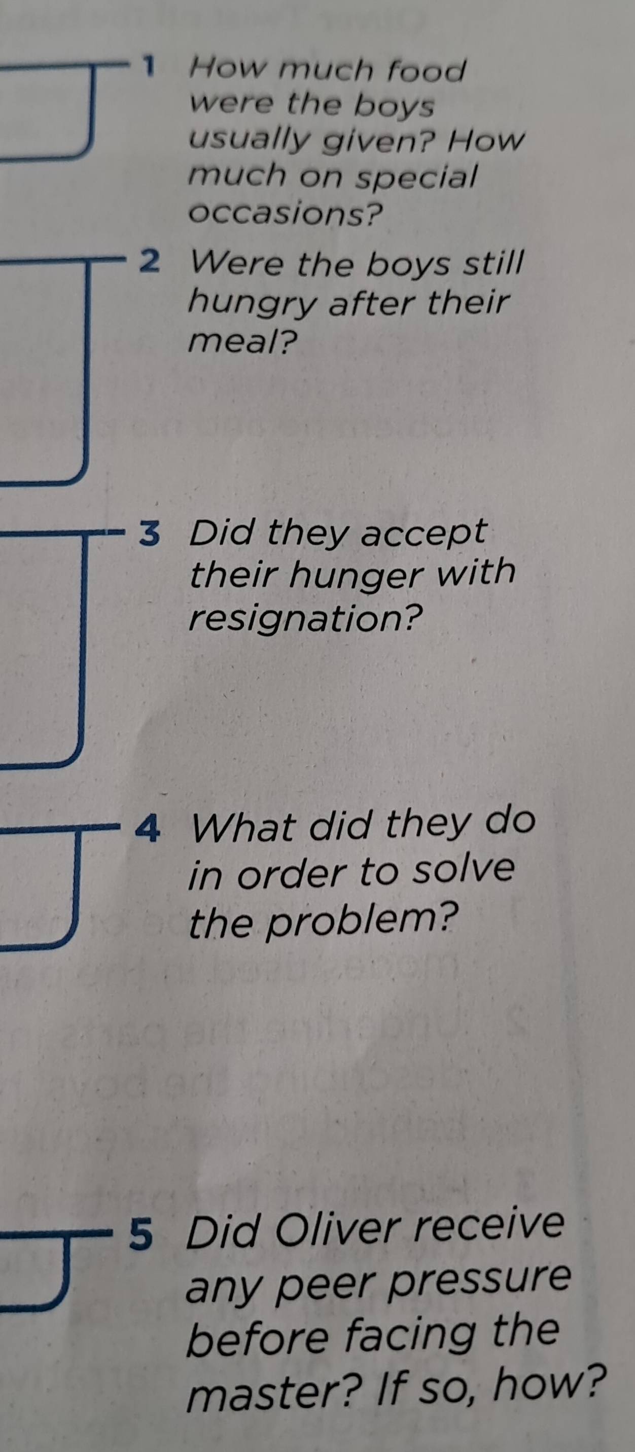 How much food 
were the boys 
usually given? How 
much on special 
occasions? 
2 Were the boys still 
hungry after their 
meal? 
3 Did they accept 
their hunger with 
resignation? 
4 What did they do 
in order to solve 
the problem? 
5 Did Oliver receive 
any peer pressure 
before facing the 
master? If so, how?