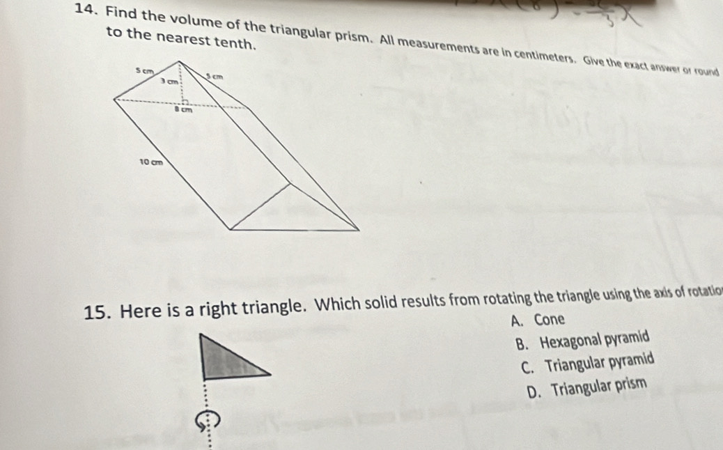 to the nearest tenth.
14. Find the volume of the triangular prism. All measurements are in centimeters. Give the exact answer or round
15. Here is a right triangle. Which solid results from rotating the triangle using the axis of rotatio
A. Cone
B. Hexagonal pyramid
C. Triangular pyramid
D. Triangular prism