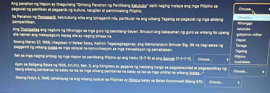 Ang panahon ng Hapon ay tinaguriang "Gintong Panahon ng Panitikang Katutubo" dahii naging malaya ang mga Pilipino sa Choose.
pagsulat ng panitikan at pagsanib ng kultura, kauglian at paniniwalang Pilipino.
Sa Panahon ng Pagsasarili, katutubong wika ang ipinagamit nila, partikular na ang wikang Tagalog sa pagsulat ng mga akdang
Choose...
pampanitikan. katutubo Nihonggo
Ang Thomasites ang nagturo ng Nihonggo sa mga guro ng paaralang-bayan. Sinusuri ang kakayahan ng guro sa wikang ito upang gobyerno-militar
sila naman ang makapagturo kapag sila ay naging bihasa na. Hapon
Noong Marso 27, 1968, nilagdaan ni Rafael Salas, Kalihim Tagapagpaganap, ang Memorandum Sirkular Big. 96 na nag-aatas ng Tanaga
paggamit ng wikang ingles sa mga opisyal na komunikasyon sa mga transaksyon ng pamahalaan. Tagalog
lian sa mga naging ambag ng mga Hapon sa panitikang Pilipino ay ang Halku (5-7-5) at ang Sonnet (7-7-7-7). Choose... . mudrabels Pilipino
Ayon sa Saligang Batas ng 1935, Art.XIV, Sek. 3, ang Kongreso ay gagawa ng hakbang tungo sa pagpapauniad at pagpapatibay ng
isang wikang pambansa na batay sa isa sa mga wikang pambansa na batay sa isa sa mga umiiral na wikang ingles..." Choose... .
Noong Hulyo 4, 1946, ipinahayag na ang wikang opisyal sa Pilipinas ay Piliping batay sa Batas Komonwelt Bilang 570. Choose... .