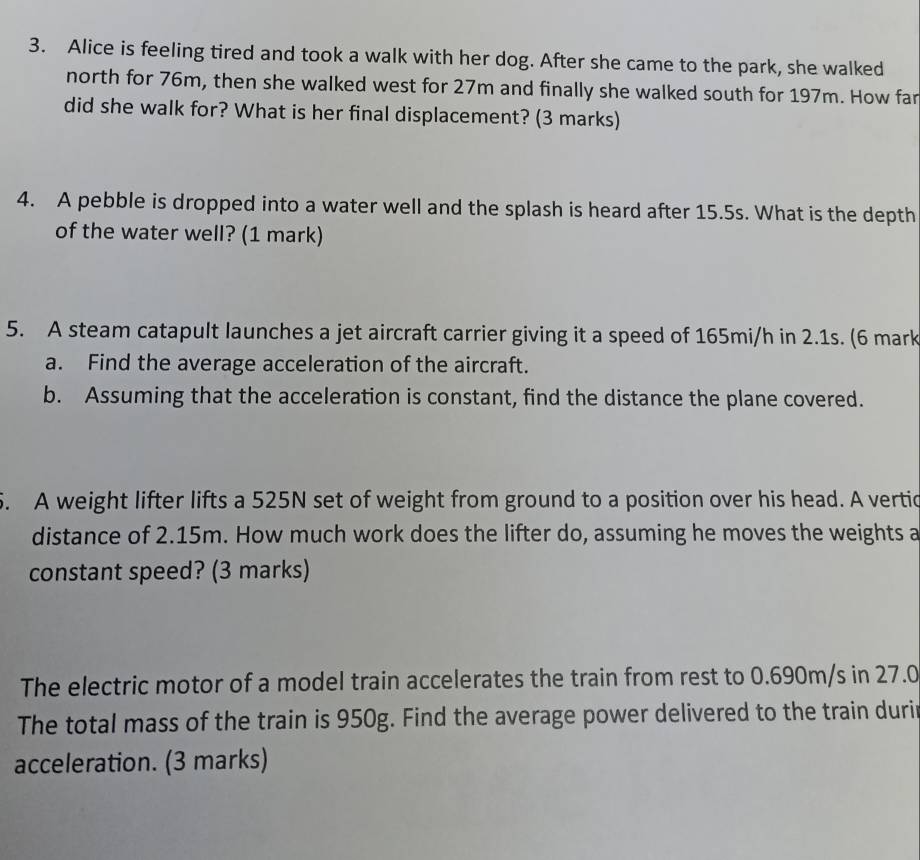 Alice is feeling tired and took a walk with her dog. After she came to the park, she walked 
north for 76m, then she walked west for 27m and finally she walked south for 197m. How far 
did she walk for? What is her final displacement? (3 marks) 
4. A pebble is dropped into a water well and the splash is heard after 15.5s. What is the depth 
of the water well? (1 mark) 
5. A steam catapult launches a jet aircraft carrier giving it a speed of 165mi/h in 2.1s. (6 mark 
a. Find the average acceleration of the aircraft. 
b. Assuming that the acceleration is constant, find the distance the plane covered. 
. A weight lifter lifts a 525N set of weight from ground to a position over his head. A vertic 
distance of 2.15m. How much work does the lifter do, assuming he moves the weights a 
constant speed? (3 marks) 
The electric motor of a model train accelerates the train from rest to 0.690m/s in 27.0
The total mass of the train is 950g. Find the average power delivered to the train duri 
acceleration. (3 marks)