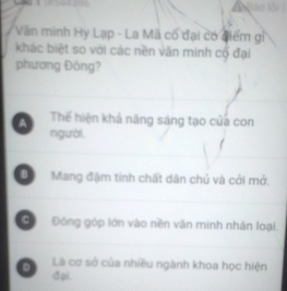 Văn minh Hy Lạp - La Mã có đại có điếm gỉ
khác biệt so với các nền văn minh cổ đại
phương Đồng?
a Thể hiện khả năng sáng tạo của con
người
B Mang đậm tinh chất dân chủ và cởi mở.
C Đóng góp lớn vào nền văn minh nhân loại.
Là cơ sở của nhiều ngành khoa học hiện
D đại.