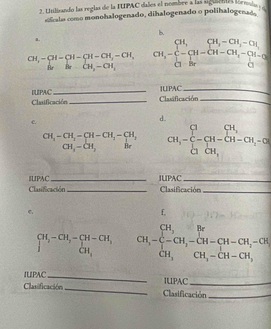 Utilizando las reglas de la IUPAC dales el nombre a las siguientes tórmulas ye 
sificalas como monohalogenado, dihalogenado o polihalogenado. 
b. 
a .
beginarrayr CH,-CH-CH-CH-CH_2-CH, BrBrCH_2-CH,endarray CH_3-beginarrayl CH,CH_2-CH_2-CH, CH_3-[H-CH_2-CH_3-CH-CH-CH-CH-Brendarray.
IUPAC_ IUPAC_ 
Clasificación _Clasificación_ 
C. 
d.
beginarrayr CH_1-CH_2-CH-CH_2-CH_2 CH_1-CH_2Brbeginarrayr H_2 Brendarray CH,-beginarrayr C -C-CH-CH-CH-CH_2-CH_1-CH
IUPAC_ IUPAC_ 
Clasificación _Clasificación_ 
e, 
f.
beginarrayr CH_2-CH_2-CH-CH_1 I_CH_1endarray CH,-beginarrayl CH,Br -CH,-CH-CH-CH_2-CH, CH,CH,-CH-CH,endarray.
IUPAC_ 
IUPAC_ 
Clasificación _Clasificación_