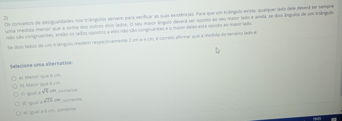 Os conceitos de desigualdades nos triângulos servem para verificar as suas existências. Para que um triângulo exista, qualquer lado dele deverá ter sempre
2)
uma medida menor que a soma dos outros dois lados. O seu maior ângulo deverá ser oposto ao seu maior lado e ainda, se dois ângulos de um triângulo
não são congruentes, então os lados opostos a eles não são congruentes e o maior deles está oposto ao maior lado.
Se dois lados de um triângulo medem respectivamente 2 cm e 4 cm, é correto afirmar que a medida do terceiro lado é:
Selecione uma alternativa:
a) Menor que 6 cm.
b) Maior que 6 cm.
c) Igual a sqrt(6)cm somente.
d) Igual a sqrt(20)cm , somente.
e) Igual a 6 cm, somente.