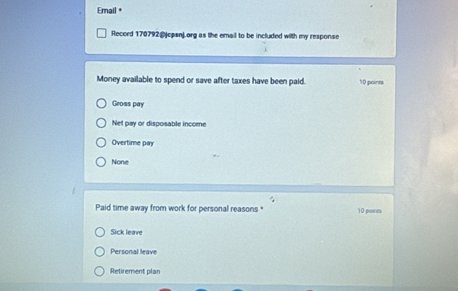 Email *
Record 170792@jcpsn).org as the email to be included with my response
Money available to spend or save after taxes have been paid. 10 points
Gross pay
Net pay or disposable income
Overtime pay
None
Paid time away from work for personal reasons * 10 points
Sick leave
Personal leave
Retirement plan