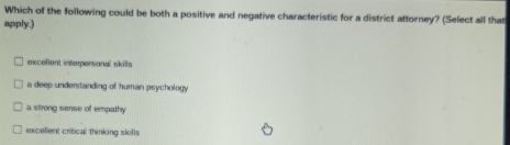 Which of the following could be both a positive and negative characteristic for a district attorney? (Select all that
apply.)
excellent interpersional skills
a deep understanding of human psychology
a strong sense of empathy
excellent critical thinking skills