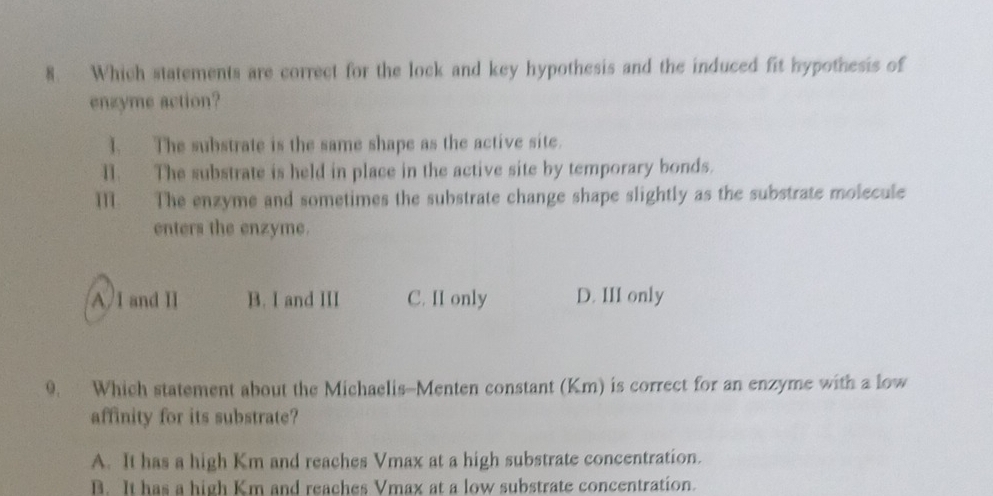 Which statements are correct for the lock and key hypothesis and the induced fit hypothesis of
enzyme action?
I. The substrate is the same shape as the active site.
II. The substrate is held in place in the active site by temporary bonds.
M. The enzyme and sometimes the substrate change shape slightly as the substrate molecule
enters the enzyme.
A I and II B. I and III C. II only D. III only
9. Which statement about the Michaelis-Menten constant (Km) is correct for an enzyme with a low
affinity for its substrate?
A. It has a high Km and reaches Vmax at a high substrate concentration.
B. It has a high Km and reaches Vmax at a low substrate concentration.