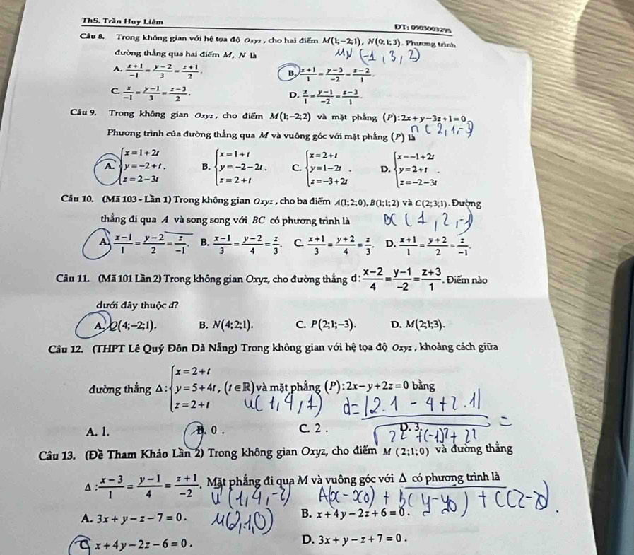 ThS. Trần Huy Liêm
ĐT: 0903003295
Câu 8. Trong không gian với hệ tọa độ 0xyz , cho hai điểm M(1;-2;1),N(0;1;3). Phương trình
đường thẳng qua hai điểm M, N là
A.  (x+1)/-1 = (y-2)/3 = (z+1)/2 .
B.  (x+1)/1 = (y-3)/-2 = (z-2)/1 
C  x/-1 = (y-1)/3 = (z-3)/2 .
D.  x/1 = (y-1)/-2 = (z-3)/1 .
Câu 9. Trong không gian Oxyz , cho điểm M(1;-2;2) và mặt phắng (P) ):2x+y-3z+1=0
Phương trình của đường thắng qua M và vuông góc với mặt phẳng (P) là
A. beginarrayl x=1+2t y=-2+t.endarray. B. beginarrayl x=1+t y=-2-2t. z=2+tendarray. C. beginarrayl x=2+t y=1-2t z=-3+2tendarray. . D. beginarrayl x=-1+2t y=2+t z=-2-3tendarray. .
z=2-3t
Câu 10. (Mã 103 - Lần 1) Trong không gian Ozyz , cho ba điểm A(1;2;0),B(1;1;2) và C(2;3;1) Đường
thẳng đi qua A và song song với BC có phương trình là
A  (x-1)/1 = (y-2)/2 = z/-1 . B.  (x-1)/3 = (y-2)/4 = z/3 . C.  (x+1)/3 = (y+2)/4 = z/3 . D.  (x+1)/1 = (y+2)/2 = z/-1 .
Câu 11. (Mã 101 Lần 2) Trong không gian Oxyz, cho đường thắng đ :  (x-2)/4 = (y-1)/-2 = (z+3)/1 . Điểm nào
dưới đây thuộc đ?
A Q(4;-2;1). B. N(4;2;1). C. P(2;1;-3). D. M(2;1;3).
Câu 12. (THPT Lê Quý Đôn Dà Nẵng) Trong không gian với hệ tọa độ 0xyz , khoảng cách giữa
đường thẳng △ :beginarrayl x=2+t y=5+4t,(t∈ R), z=2+tendarray. (t∈ R) và mặt phẳng (P): 2x-y+2z=0 bằng
A. 1. B. 0 . C. 2 .
Câu 13. (Đề Tham Khảo Lần 2) Trong không gian Oxyz, cho điểm M(2;1;0) và đường thắng
A :  (x-3)/1 = (y-1)/4 = (z+1)/-2  Mặt phẳng đi qua M và vuông góc với Δ có phương trình là
A. 3x+y-z-7=0.
B. x+4y-2z+6=0.
a x+4y-2z-6=0.
D. 3x+y-z+7=0.