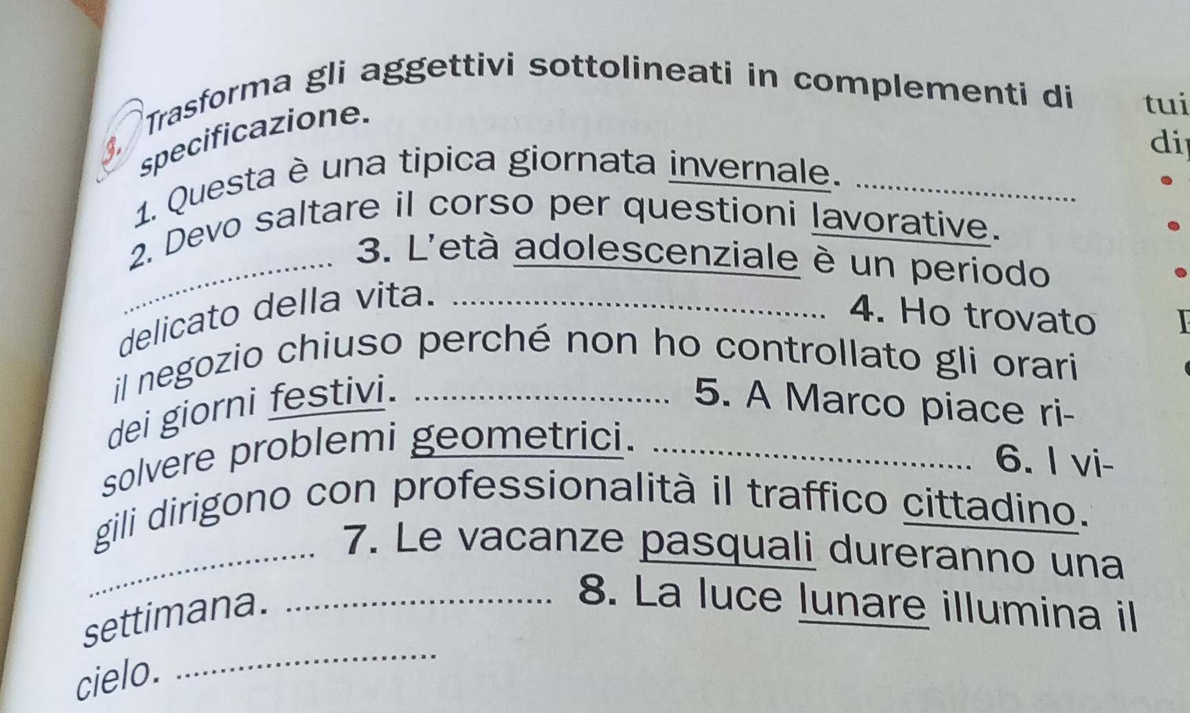 Trasforma gli aggettivi sottolineati in complementi di tui 
specificazione. 
di 
1. Questa è una tipica giornata invernale._ 
2. Devo saltare il corso per questioni lavorative. 
_ 3. L'età adolescenziale è un periodo 
delicato della vita._ 
4. Ho trovato 
il negozio chiuso perché non ho controllato gli orari 
dei giorni festivi. _5. A Marco piace ri- 
solvere problemi geometrici._ 
6. I vi- 
gili dirigono con professionalità il traffico cittadino. 
_7. Le vacanze pasquali dureranno una 
settimana._ 
8. La luce lunare illumina il 
cielo. 
_