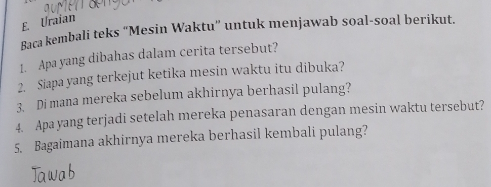 Uraian 
Baca kembali teks “Mesin Waktu” untuk menjawab soal-soal berikut. 
1. Apa yang dibahas dalam cerita tersebut? 
2. Siapa yang terkejut ketika mesin waktu itu dibuka? 
3. Di mana mereka sebelum akhirnya berhasil pulang? 
4. Apa yang terjadi setelah mereka penasaran dengan mesin waktu tersebut? 
5. Bagaimana akhirnya mereka berhasil kembali pulang?