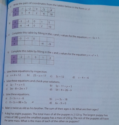 wrile the pairs of coordinates from theables below in the form (x,y). 

a Complete this table by filling in the x an y values for the equation y=-5x+1. 
Complete this table by filling in the x and y values for the equation y=-x^2+1. 
Solve these equations by inspection. 
al n+4=12 b) 25-a=17 C 3y=12 d) x-4=-6
1 Solve these equations and check your solutions. 
a) 3a-7=a+5 b) 5p-11=p+5
3m-8=2m+7 d) 5b-4=26-b
5. Solve these equations. 
a) 2+3x=x-6 b) y=3y-18
Q 0=3y+88+5y d) 6x-9=0
£ Balan is twice as old as his brother. The sum of their ages is 36. What are their ages? 
7. A dog has eight puppies. The total mass of all the puppies is 2 520 g. The largest puppy has 
a mass of 380 g and the smallest puppy has a mass of 250 g. The rest of the puppies all have 
the same mass. What is the mass of each of the other six puppies?