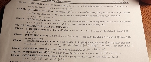 Räng DT: ovr63696 9 Hàm số và đô thị.
Câu 40, (VDC&HSG mức độ 3) Cho parabol (P):y=x^2-x+5 và đường tháng 1   Tim tắt cá các
giả trị của tham số m đề ơ tiếp xúc với ( P)
Câu 41. (VDC&HSG mure độ 3) Cho Parabol () y=x^2-4x+m^2 và đường thắng d:y=2mx-4 ( '' là tham
5ổ), Tìm các giá trị của w đề ơ cát (P) tại hai điểm phân biệt có hoành độ là x_1,x tháa mān
x_1^(2+2(m+2)x_1)=3m^2+24
Câu 42. (VDC&HSG mức đ (3) Tìm tất cá các giá trị của tham số m đề đường thắng d:y=2x+3 cM parabol
y=x^2+(m+2)x-m|(
VI. Giá trị lớn nhát, giả trị nhô nhất,  tại hai điểm phân biệt nằm cùng phía với trục tung Oy.
Cầu 43, (VDC&HSG mức độ 3) Tim m đễ hàm số y=x^2-2x+2m+3 có giá trị nhỏ nhất trên doạn [2:5]
bāng -3 -
Câu 44. (VDC& HSG mức độ 3) Hám số y=-x^2+2x+m-4 đợi giá trị lớn nhất trên đoạn [-1;2] bàng 3 khì
m có giá trị bằng
Câu 45. (VDC&HSG mức độ 3) Gọi S là tập hợp tắt cá các giá trị dương của tham số m đề giả trị nhỏ nhất
của hàm số y=f(x)=4x^2-4mx+m^2-2m trên đoạn [-2,0] bằng 3. Tính tổng T các phần từ của S.
Câu 46. (VDC&HSG mức độ 3) Tìm giá trị nhỏ nhất của hàm số y=x-4sqrt(x-1)+3
Câu 47. (VDC&HSG mức a(3) Tìm giá trị lớn nhật của hàm sở y=x(x-6)+2sqrt(-x^2+6x-5)+7
Câu 48. (VDC&HSG mức độ 3) ( Sưu tầm ) Tìm giá trị lớn nhất và giả trị nhỏ nhật của hàm số
y=x^4+4x^3+3x^2-2x+2 trên [-2;4].